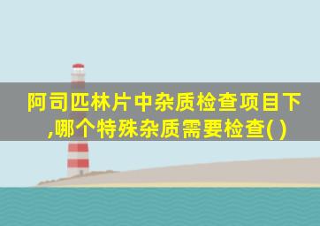 阿司匹林片中杂质检查项目下,哪个特殊杂质需要检查( )